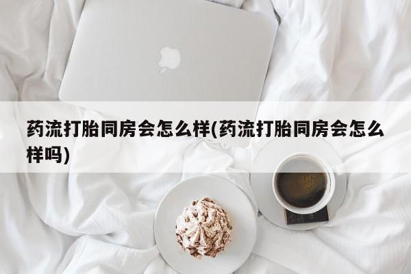 流产药微信药流打胎同房会怎么样(药流打胎同房会怎么样吗)