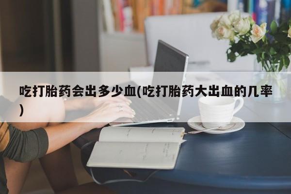 流产药微信吃打胎药会出多少血(吃打胎药大出血的几率)