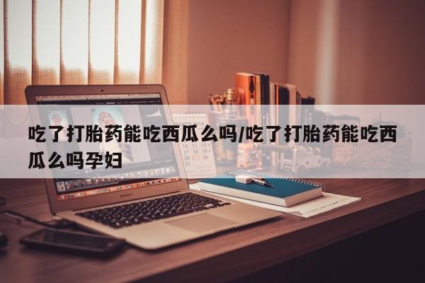 流产药微信吃了打胎药能吃西瓜么吗/吃了打胎药能吃西瓜么吗孕妇