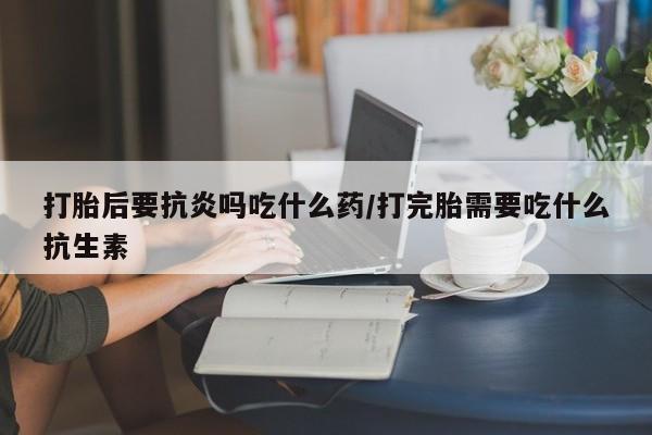 流产药微信打胎后要抗炎吗吃什么药/打完胎需要吃什么抗生素