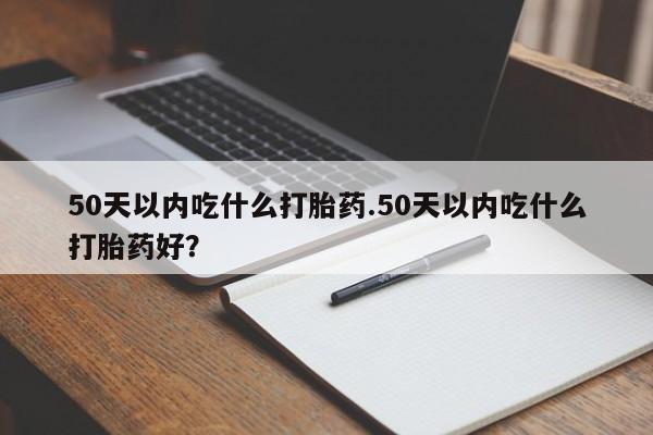 流产药微信50天以内吃什么打胎药.50天以内吃什么打胎药好？