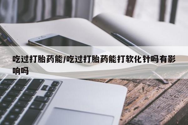 流产药微信吃过打胎药能/吃过打胎药能打软化针吗有影响吗