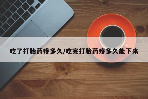 流产药微信吃了打胎药疼多久/吃完打胎药疼多久能下来