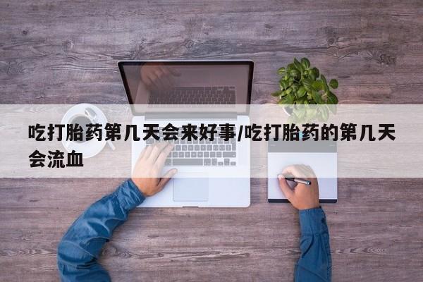 流产药微信吃打胎药第几天会来好事/吃打胎药的第几天会流血