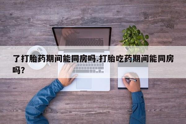 流产药微信了打胎药期间能同房吗.打胎吃药期间能同房吗？