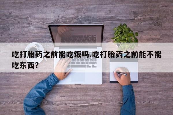 流产药微信吃打胎药之前能吃饭吗.吃打胎药之前能不能吃东西？