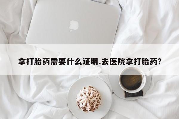 流产药微信拿打胎药需要什么证明.去医院拿打胎药？