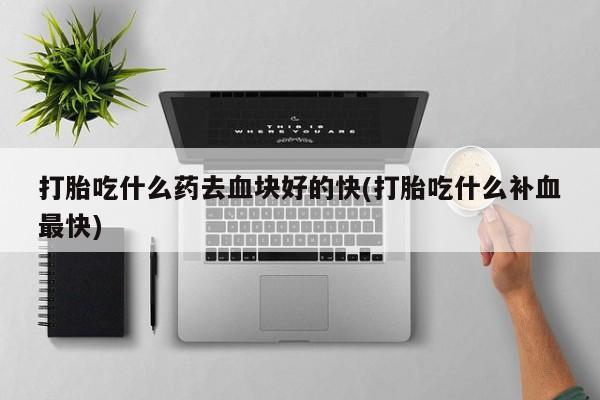 流产药微信打胎吃什么药去血块好的快(打胎吃什么补血最快)