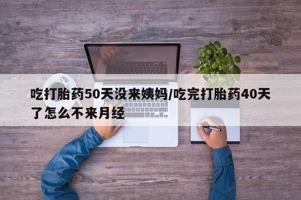 流产药微信吃打胎药50天没来姨妈/吃完打胎药40天了怎么不来月经