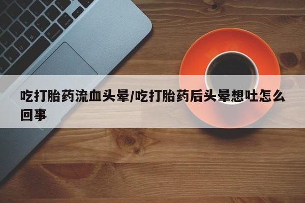流产药微信吃打胎药流血头晕/吃打胎药后头晕想吐怎么回事