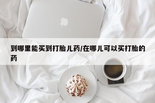 流产药微信到哪里能买到打胎儿药/在哪儿可以买打胎的药