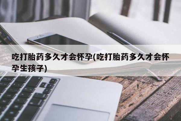 流产药微信吃打胎药多久才会怀孕(吃打胎药多久才会怀孕生孩子)