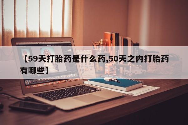 流产药微信【59天打胎药是什么药,50天之内打胎药有哪些】