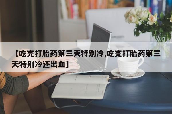 流产药微信【吃完打胎药第三天特别冷,吃完打胎药第三天特别冷还出血】