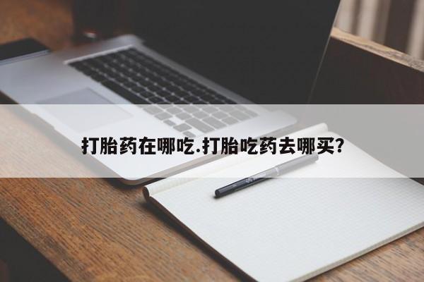 流产药微信打胎药在哪吃.打胎吃药去哪买？