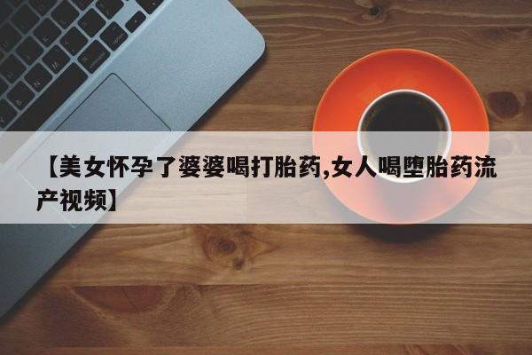 流产药微信【美女怀孕了婆婆喝打胎药,女人喝堕胎药流产视频】