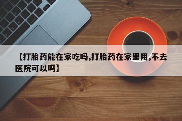 流产药微信【打胎药能在家吃吗,打胎药在家里用,不去医院可以吗】