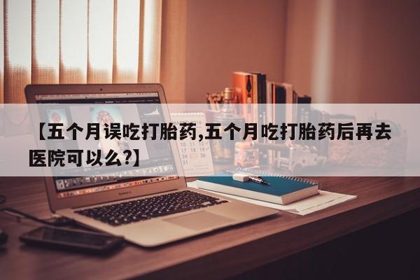 流产药微信【五个月误吃打胎药,五个月吃打胎药后再去医院可以么?】