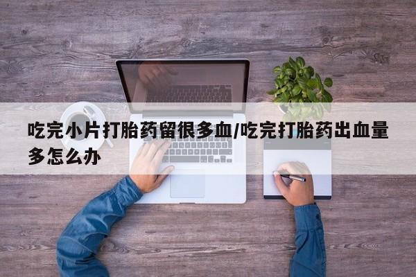 流产药微信吃完小片打胎药留很多血/吃完打胎药出血量多怎么办