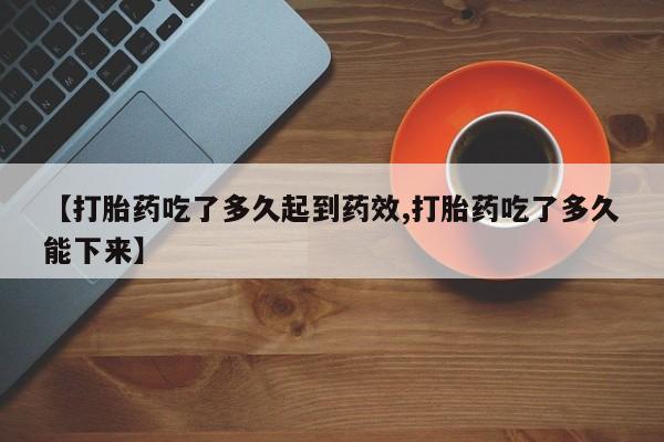 流产药微信【打胎药吃了多久起到药效,打胎药吃了多久能下来】