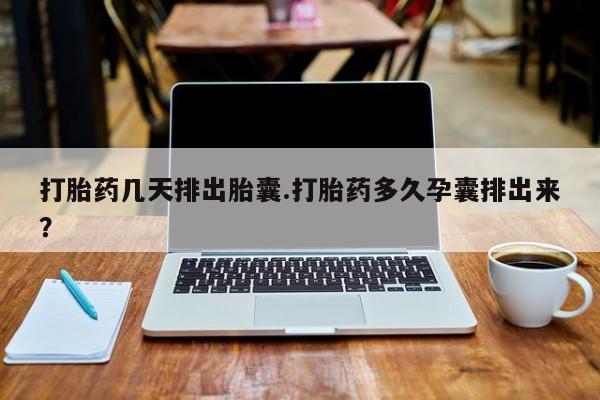 流产药微信打胎药几天排出胎囊.打胎药多久孕囊排出来？