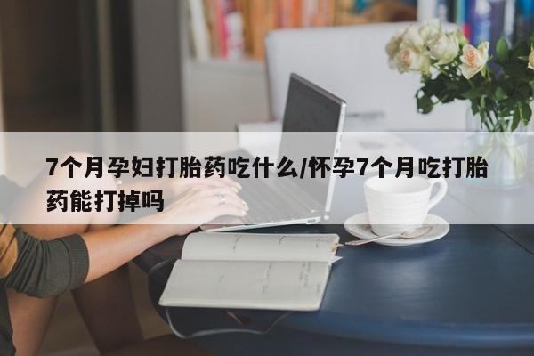 流产药微信7个月孕妇打胎药吃什么/怀孕7个月吃打胎药能打掉吗