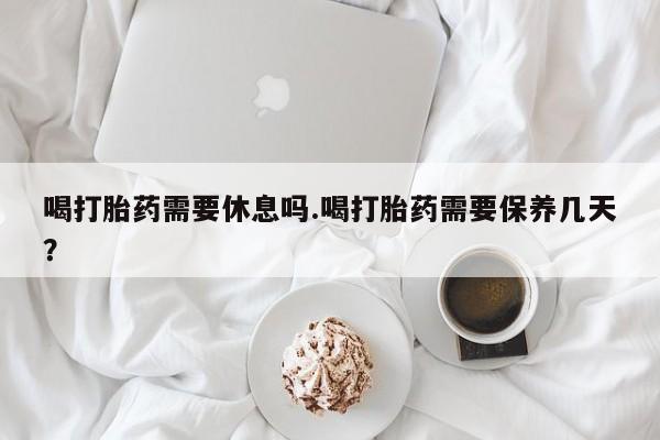 流产药微信喝打胎药需要休息吗.喝打胎药需要保养几天？