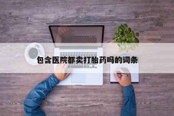 流产药微信包含医院都卖打胎药吗的词条