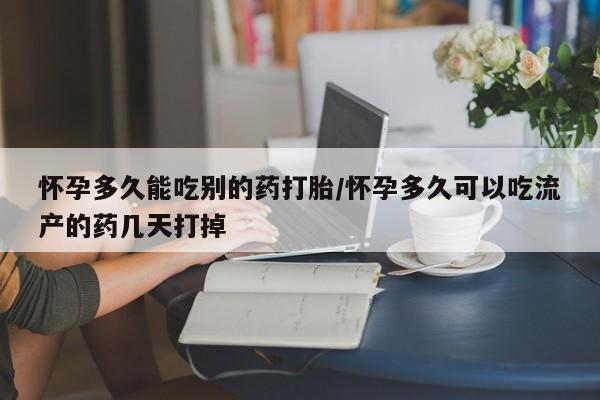 流产药微信怀孕多久能吃别的药打胎/怀孕多久可以吃流产的药几天打掉