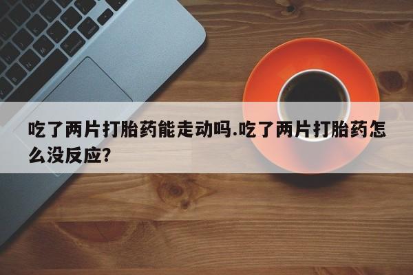 流产药微信吃了两片打胎药能走动吗.吃了两片打胎药怎么没反应？