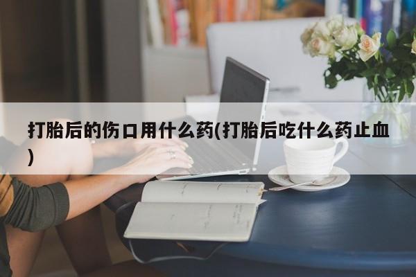 流产药微信打胎后的伤口用什么药(打胎后吃什么药止血)