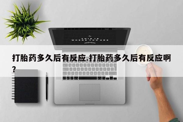 流产药微信打胎药多久后有反应.打胎药多久后有反应啊？