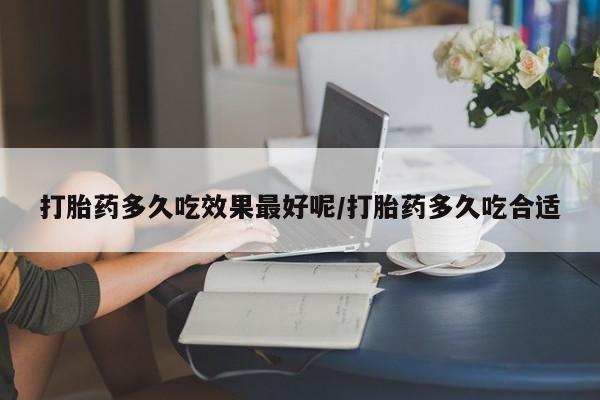 流产药微信打胎药多久吃效果最好呢/打胎药多久吃合适