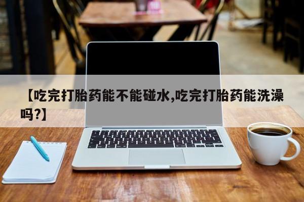 流产药微信【吃完打胎药能不能碰水,吃完打胎药能洗澡吗?】