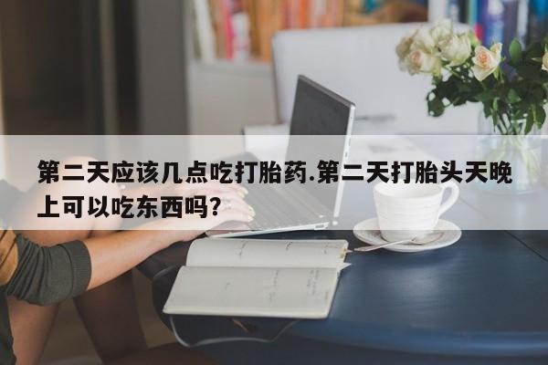流产药微信第二天应该几点吃打胎药.第二天打胎头天晚上可以吃东西吗？