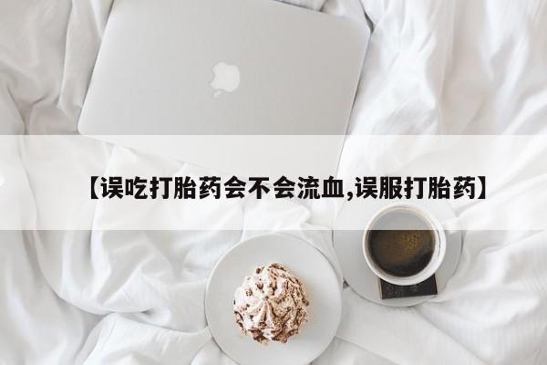 流产药微信【误吃打胎药会不会流血,误服打胎药】