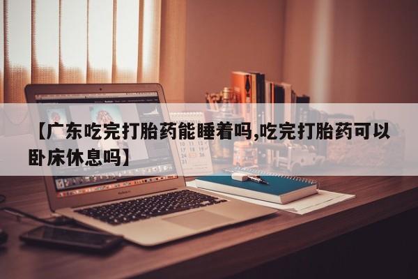流产药微信【广东吃完打胎药能睡着吗,吃完打胎药可以卧床休息吗】