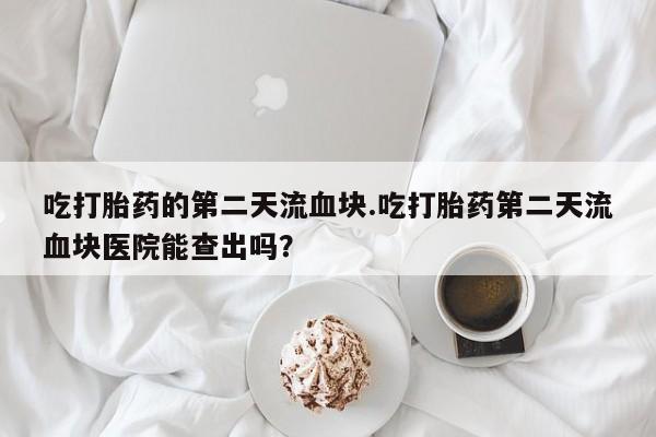 流产药微信吃打胎药的第二天流血块.吃打胎药第二天流血块医院能查出吗？