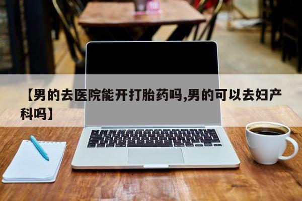 流产药微信【男的去医院能开打胎药吗,男的可以去妇产科吗】
