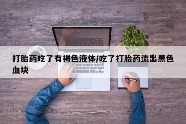 流产药微信打胎药吃了有褐色液体/吃了打胎药流出黑色血块