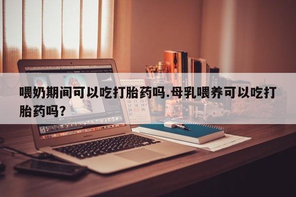 流产药微信喂奶期间可以吃打胎药吗.母乳喂养可以吃打胎药吗？