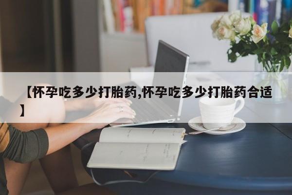 流产药微信【怀孕吃多少打胎药,怀孕吃多少打胎药合适】