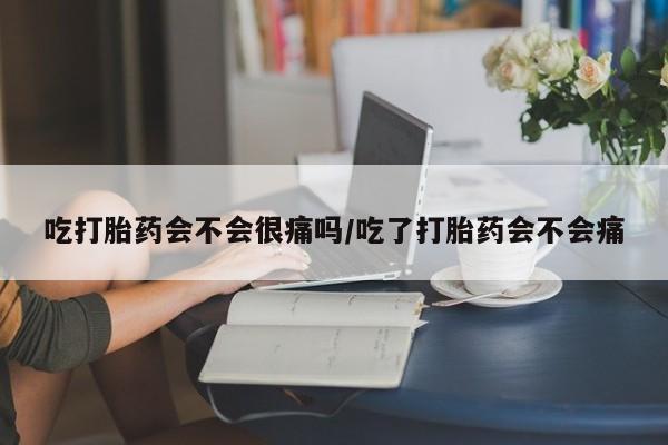 流产药微信吃打胎药会不会很痛吗/吃了打胎药会不会痛