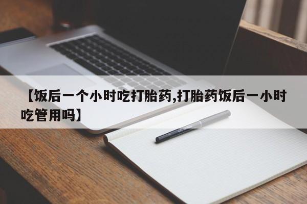 流产药微信【饭后一个小时吃打胎药,打胎药饭后一小时吃管用吗】