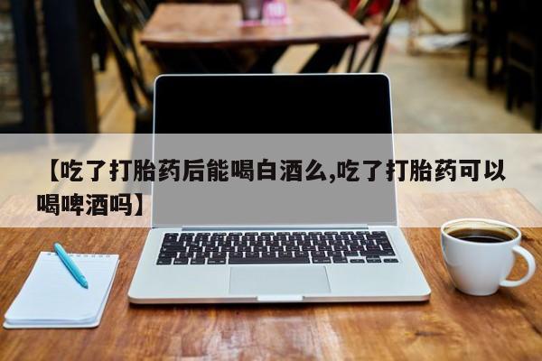 流产药微信【吃了打胎药后能喝白酒么,吃了打胎药可以喝啤酒吗】