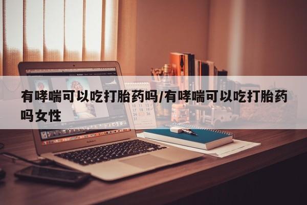 流产药微信有哮喘可以吃打胎药吗/有哮喘可以吃打胎药吗女性