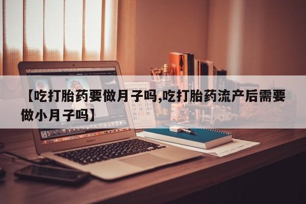流产药微信【吃打胎药要做月子吗,吃打胎药流产后需要做小月子吗】