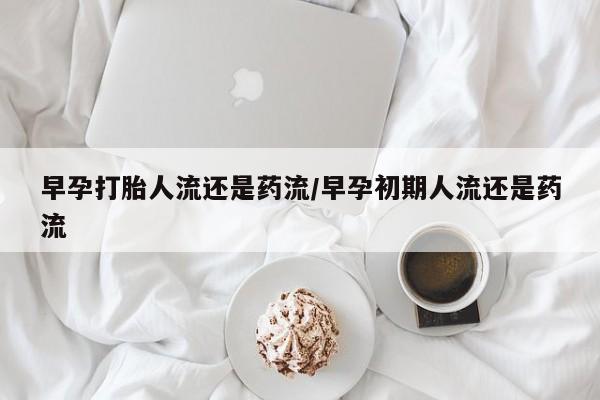 流产药微信早孕打胎人流还是药流/早孕初期人流还是药流