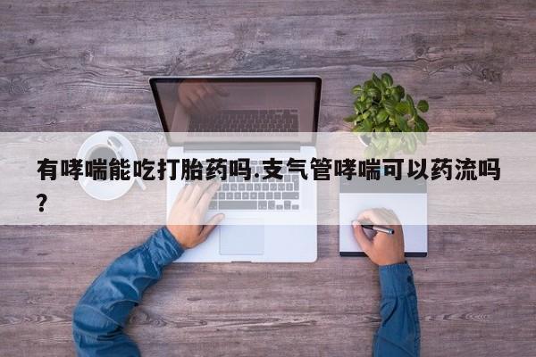 流产药微信有哮喘能吃打胎药吗.支气管哮喘可以药流吗？