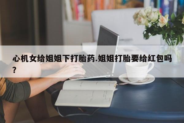 流产药微信心机女给姐姐下打胎药.姐姐打胎要给红包吗？